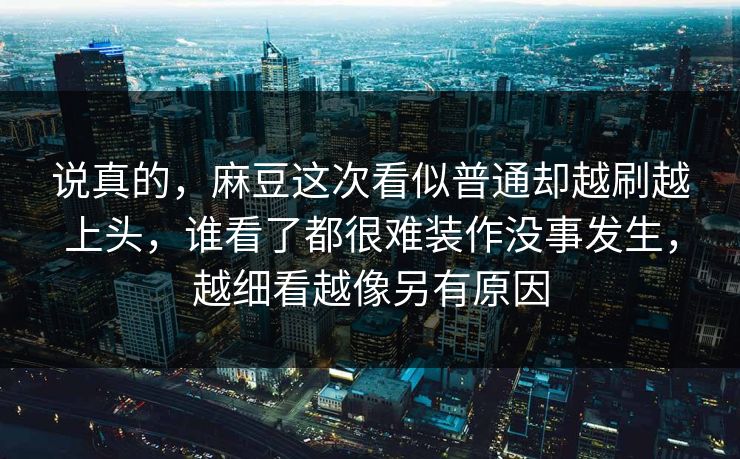 说真的，麻豆这次看似普通却越刷越上头，谁看了都很难装作没事发生，越细看越像另有原因