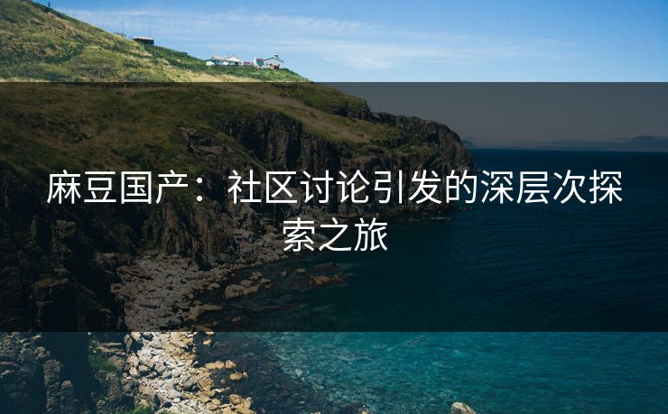 麻豆国产：社区讨论引发的深层次探索之旅