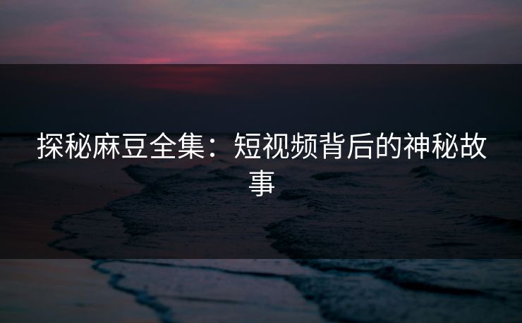 探秘麻豆全集：短视频背后的神秘故事