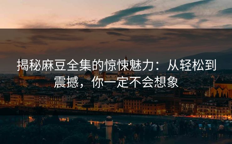 揭秘麻豆全集的惊悚魅力：从轻松到震撼，你一定不会想象