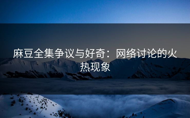麻豆全集争议与好奇：网络讨论的火热现象