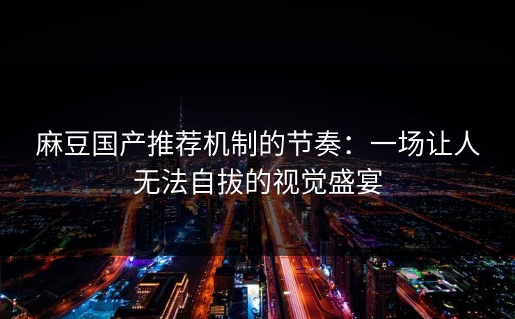 麻豆国产推荐机制的节奏：一场让人无法自拔的视觉盛宴