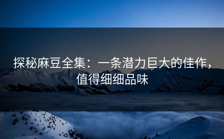 探秘麻豆全集：一条潜力巨大的佳作，值得细细品味
