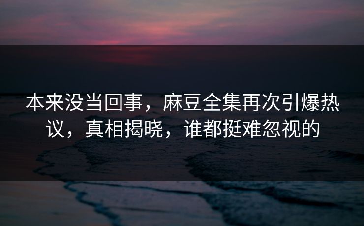 本来没当回事，麻豆全集再次引爆热议，真相揭晓，谁都挺难忽视的