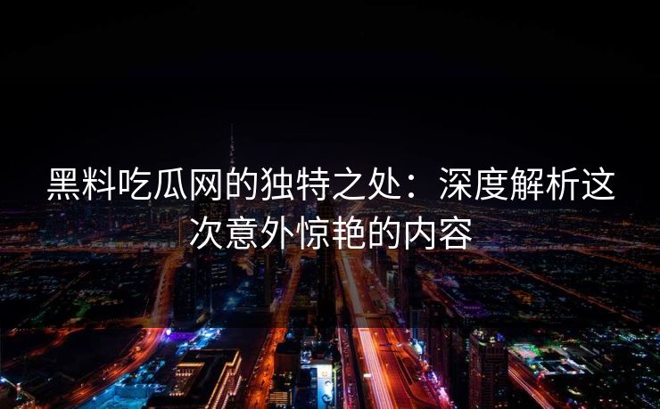 黑料吃瓜网的独特之处：深度解析这次意外惊艳的内容