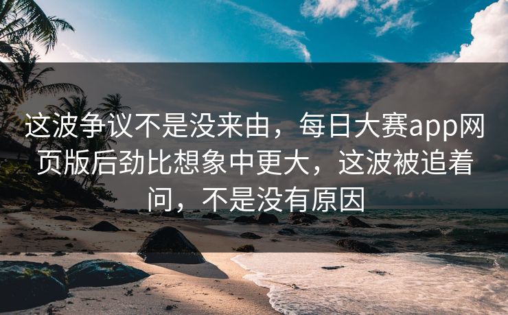 这波争议不是没来由，每日大赛app网页版后劲比想象中更大，这波被追着问，不是没有原因