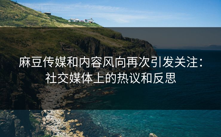 麻豆传媒和内容风向再次引发关注：社交媒体上的热议和反思