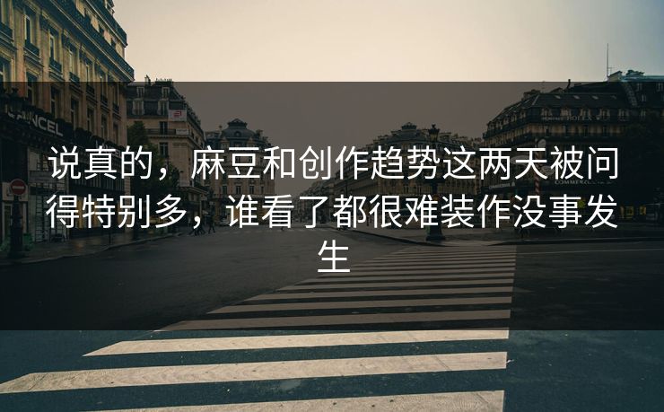 说真的，麻豆和创作趋势这两天被问得特别多，谁看了都很难装作没事发生