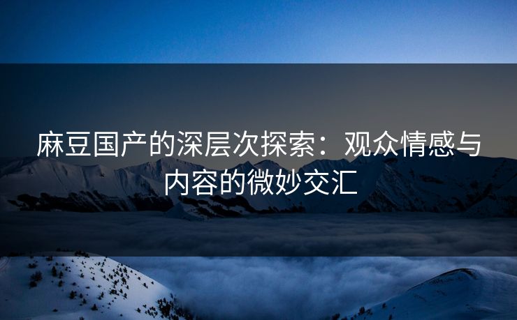 麻豆国产的深层次探索：观众情感与内容的微妙交汇