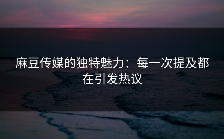 麻豆传媒的独特魅力：每一次提及都在引发热议