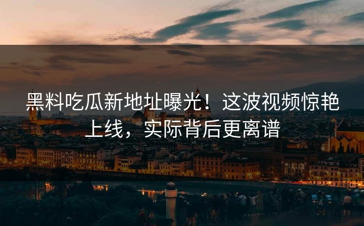 黑料吃瓜新地址曝光！这波视频惊艳上线，实际背后更离谱
