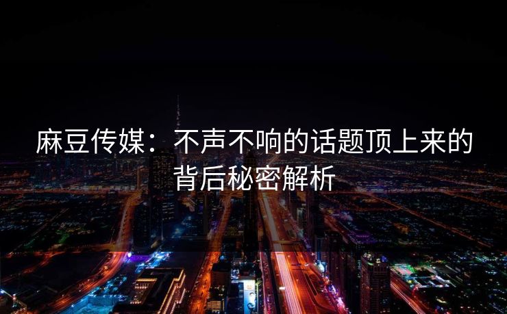 麻豆传媒：不声不响的话题顶上来的背后秘密解析