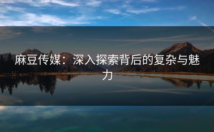麻豆传媒：深入探索背后的复杂与魅力