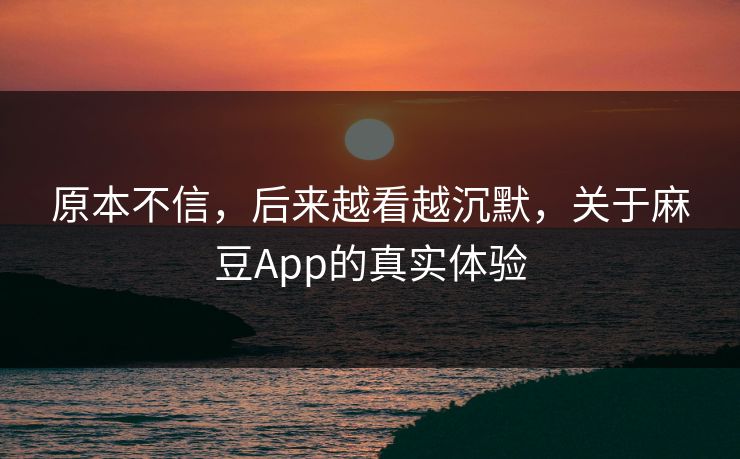 原本不信，后来越看越沉默，关于麻豆App的真实体验