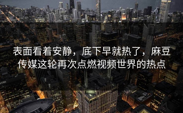 表面看着安静，底下早就热了，麻豆传媒这轮再次点燃视频世界的热点