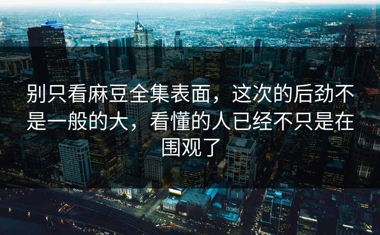 别只看麻豆全集表面，这次的后劲不是一般的大，看懂的人已经不只是在围观了
