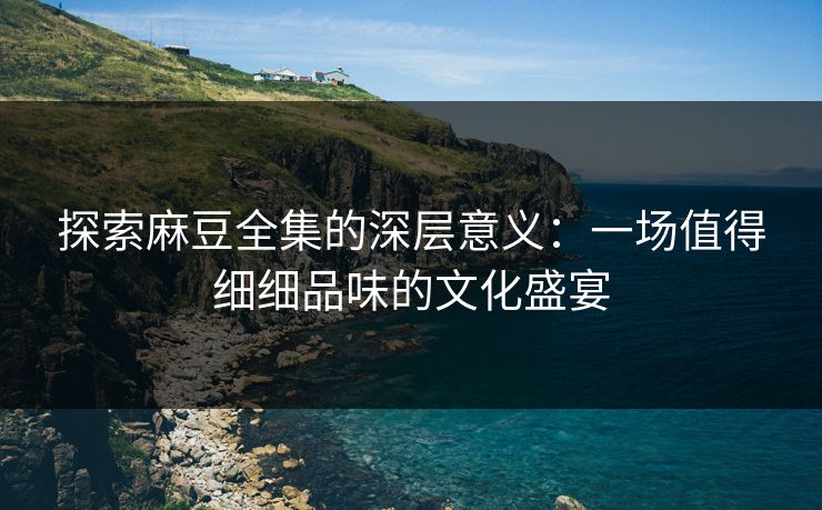 探索麻豆全集的深层意义：一场值得细细品味的文化盛宴