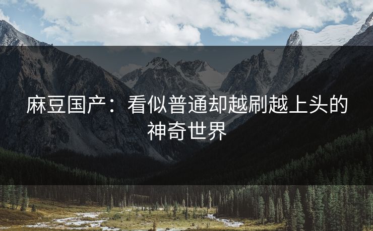 麻豆国产：看似普通却越刷越上头的神奇世界
