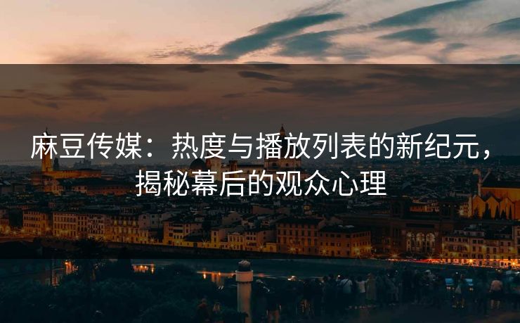 麻豆传媒：热度与播放列表的新纪元，揭秘幕后的观众心理