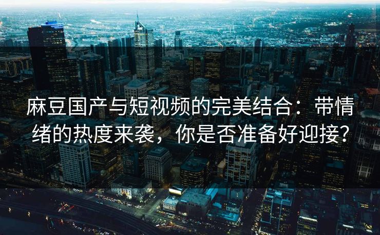 麻豆国产与短视频的完美结合：带情绪的热度来袭，你是否准备好迎接？
