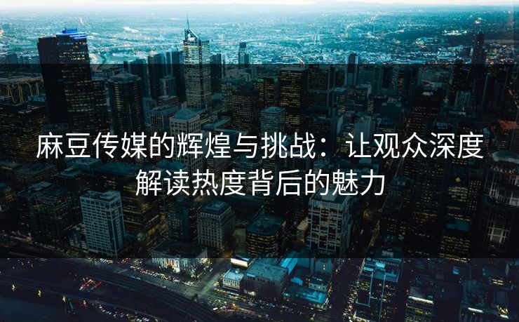 麻豆传媒的辉煌与挑战：让观众深度解读热度背后的魅力