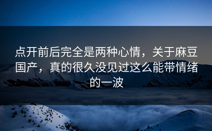 点开前后完全是两种心情，关于麻豆国产，真的很久没见过这么能带情绪的一波