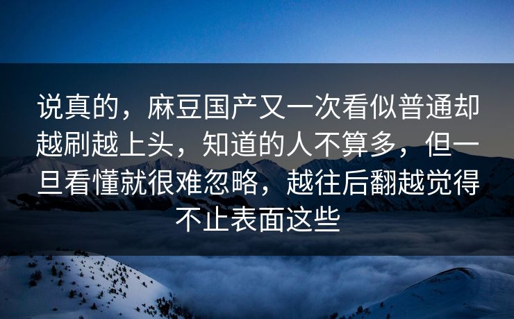说真的，麻豆国产又一次看似普通却越刷越上头，知道的人不算多，但一旦看懂就很难忽略，越往后翻越觉得不止表面这些