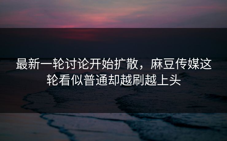 最新一轮讨论开始扩散，麻豆传媒这轮看似普通却越刷越上头