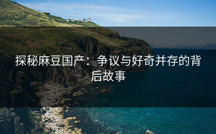 探秘麻豆国产：争议与好奇并存的背后故事