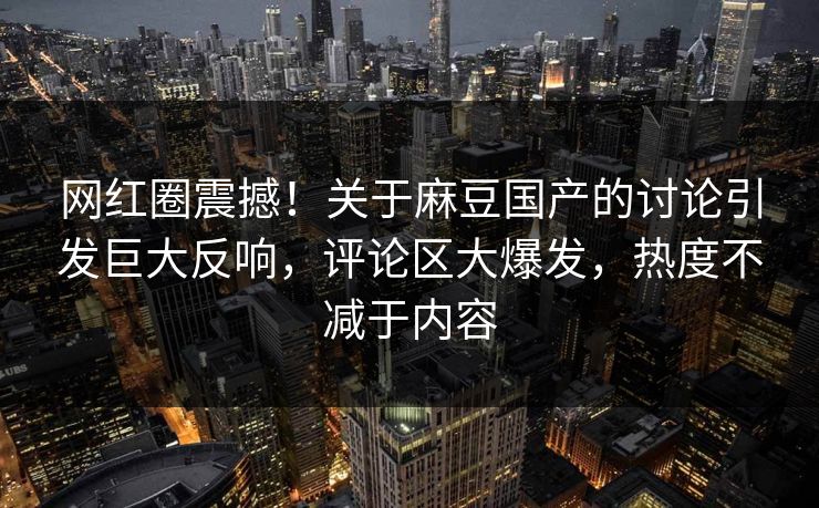 网红圈震撼！关于麻豆国产的讨论引发巨大反响，评论区大爆发，热度不减于内容
