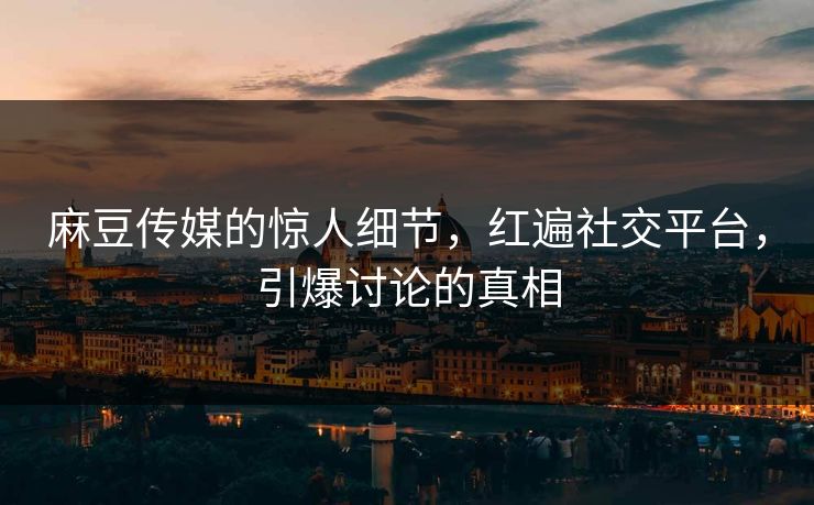 麻豆传媒的惊人细节，红遍社交平台，引爆讨论的真相