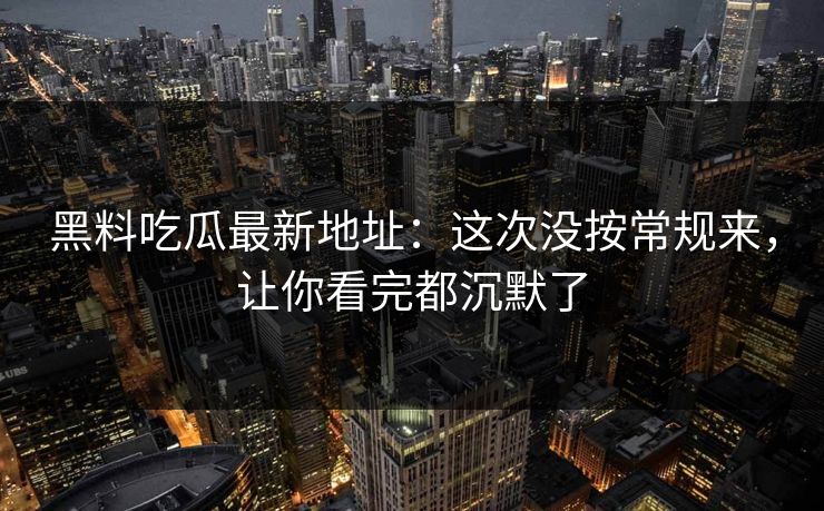 黑料吃瓜最新地址：这次没按常规来，让你看完都沉默了