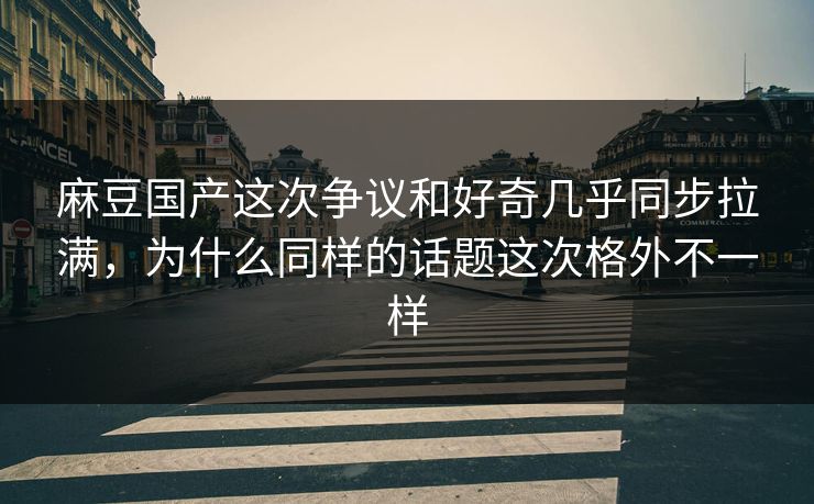 麻豆国产这次争议和好奇几乎同步拉满，为什么同样的话题这次格外不一样