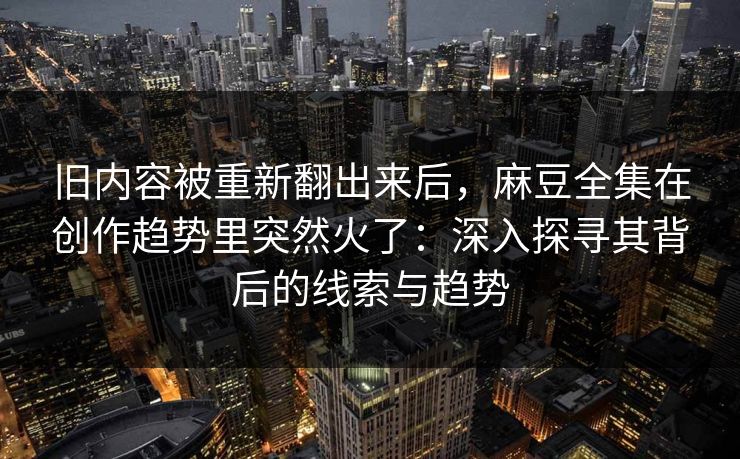 旧内容被重新翻出来后，麻豆全集在创作趋势里突然火了：深入探寻其背后的线索与趋势