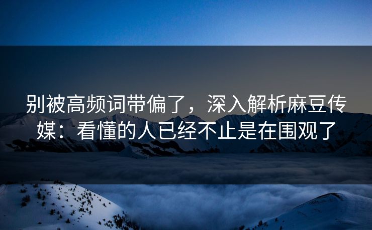 别被高频词带偏了，深入解析麻豆传媒：看懂的人已经不止是在围观了