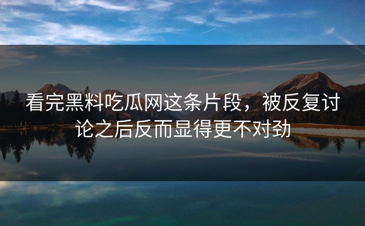 看完黑料吃瓜网这条片段，被反复讨论之后反而显得更不对劲