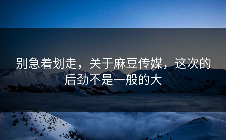 别急着划走，关于麻豆传媒，这次的后劲不是一般的大