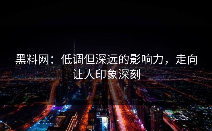 黑料网：低调但深远的影响力，走向让人印象深刻