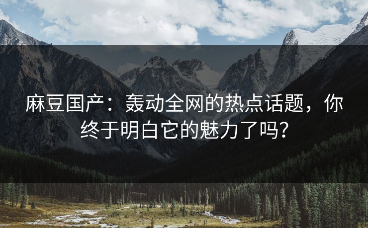 麻豆国产：轰动全网的热点话题，你终于明白它的魅力了吗？