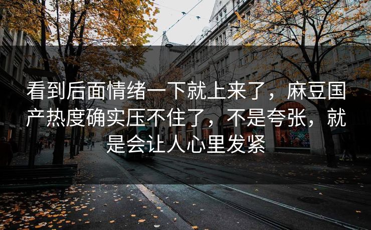 看到后面情绪一下就上来了，麻豆国产热度确实压不住了，不是夸张，就是会让人心里发紧