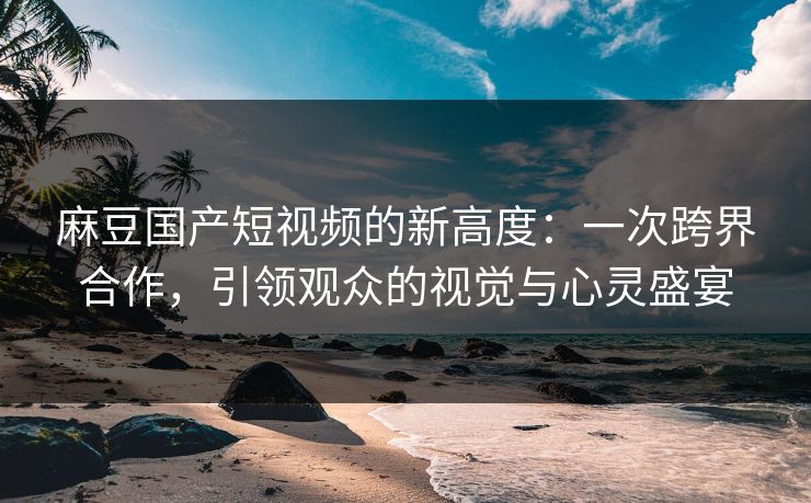 麻豆国产短视频的新高度：一次跨界合作，引领观众的视觉与心灵盛宴