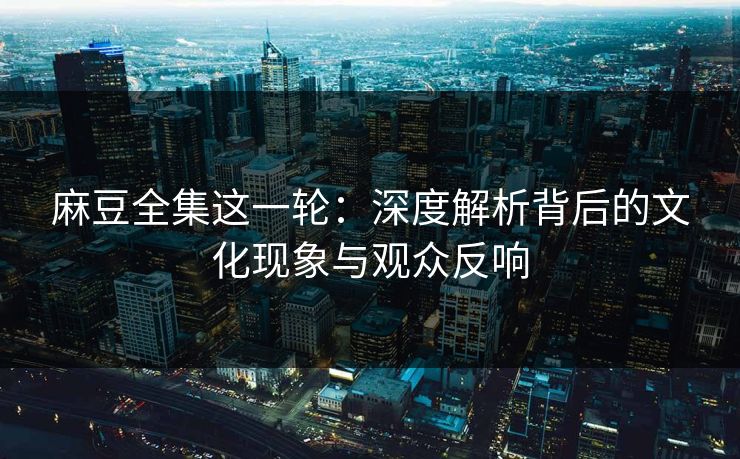 麻豆全集这一轮：深度解析背后的文化现象与观众反响
