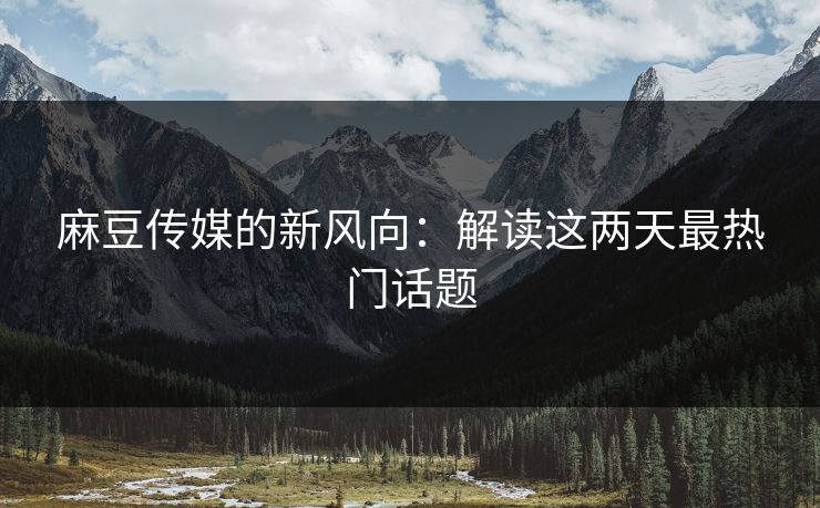 麻豆传媒的新风向：解读这两天最热门话题