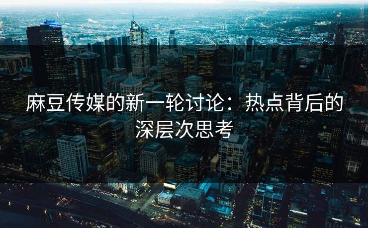 麻豆传媒的新一轮讨论：热点背后的深层次思考