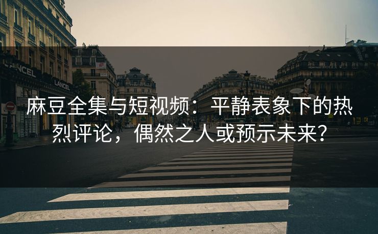 麻豆全集与短视频：平静表象下的热烈评论，偶然之人或预示未来？