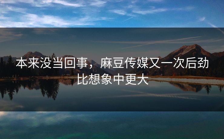 本来没当回事，麻豆传媒又一次后劲比想象中更大