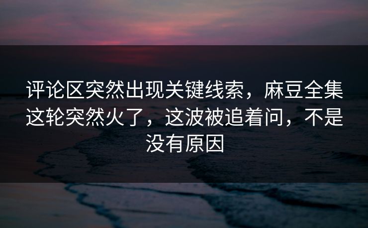 评论区突然出现关键线索,麻豆全集这轮突然火了,这波被追着问,不是没有原因