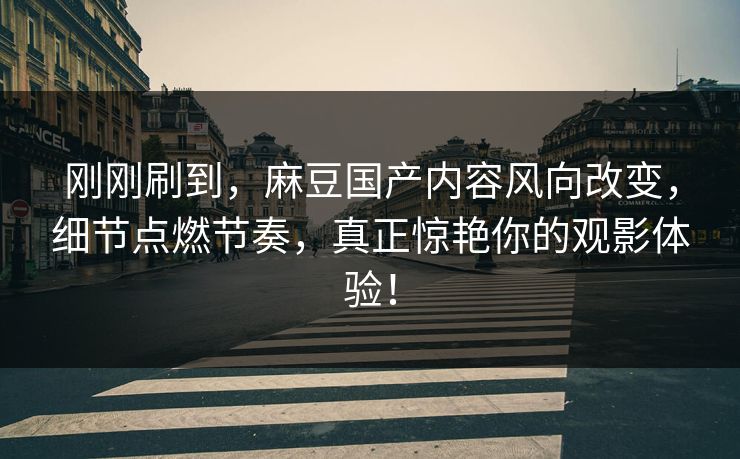 刚刚刷到，麻豆国产内容风向改变，细节点燃节奏，真正惊艳你的观影体验！