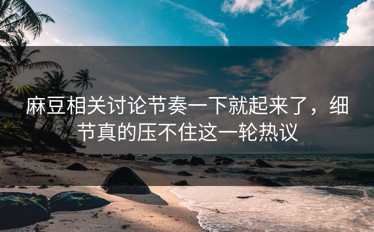 麻豆相关讨论节奏一下就起来了，细节真的压不住这一轮热议