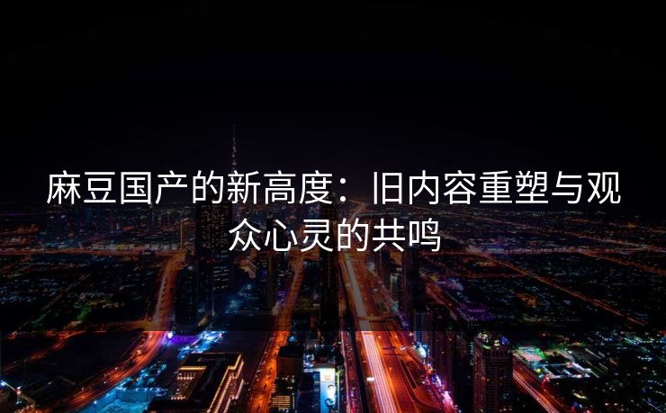 麻豆国产的新高度：旧内容重塑与观众心灵的共鸣